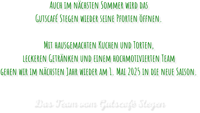 Auch im nächsten Sommer wird das Gutscafé Stegen wieder seine Pforten öffnen.Mit hausgemachten Kuchen und Torten, leckeren Getränken und einem hochmotivierten Team gehen wir im nächsten Jahr wieder am 1. Mai 2025 in die neue Saison. Das Team vom Gutscafé Stegen