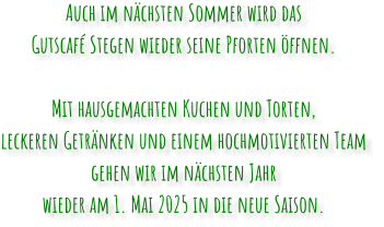 Auch im nächsten Sommer wird das Gutscafé Stegen wieder seine Pforten öffnen.Mit hausgemachten Kuchen und Torten, leckeren Getränken und einem hochmotivierten Team gehen wir im nächsten Jahr wieder am 1. Mai 2025 in die neue Saison. 